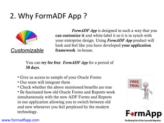 2. Why FormADF App ? 
FormADF App is designed in such a way that you 
can customize it and white-label it so it is in synch with 
your enterprise design. Using FormADF App product will 
look and feel like you have developed your application 
framework in-house. 
Customizable 
You can try for free FormADF App for a period of 
30 days. 
• Give us access to sample of your Oracle Forms 
• Our team will integrate them 
• Check whether the above mentioned benefits are true 
• Be fascinated how old Oracle Forms and Reports work 
simultaneously with the new ADF Forms and Reports 
in our application allowing you to switch between old 
and new whenever you feel perplexed by the modern 
technology. 
www.formadfapp.com 
 