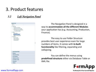 3. Product features 
3.2 Left Navigation Panel 
www.formadfapp.com 
The Navigation Panel is designed in a 
way to accommodate all the different Modules 
your application has (e.g. Accounting, Production, 
Finance). 
The easy to use Folder Structure 
provides best user experience even for large 
numbers of items. It comes with in-built 
functionality like filtering, expanding and 
collapsing. 
You can define the menus using 
predefined structure either via Database Table or 
XML file. 
 