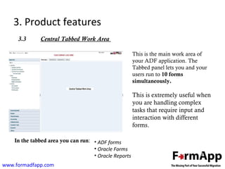 3. Product features 
3.3 Central Tabbed Work Area 
www.formadfapp.com 
This is the main work area of 
your ADF application. The 
Tabbed panel lets you and your 
users run to 10 forms 
simultaneously. 
This is extremely useful when 
you are handling complex 
tasks that require input and 
interaction with different 
forms. 
In the tabbed area you can run: 
• ADF forms 
• Oracle Forms 
• Oracle Reports 
 