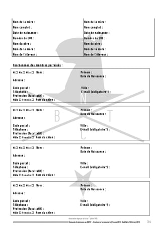 Association régie par la loi du 1
er
juillet 1901.
///////////////////////////////////////////////////////////////////////////////////////////////////////// Demande d’admission au NBTCF – Création du formulaire le 31 mars 2012. Modifié le 18 février 2013 3-4
Nom de la mère : Nom de la mère :
Nom complet : Nom complet :
Date de naissance : Date de naissance :
Numéro de LOF : Numéro de LOF :
Nom du père : Nom du père :
Nom de la mère : Nom de la mère :
Nom de l’éleveur : Nom de l’éleveur :
Coordonnées des membres parrainés :
M. Me. Mlle. Nom : Prénom :
Date de Naissance :
Adresse :
Code postal : Ville :
Téléphone : E-mail (obligatoire*) :
Profession (facultatif) :
Mâle  Femelle. Nom du chien :
M. Me. Mlle. Nom : Prénom :
Date de Naissance :
Adresse :
Code postal : Ville :
Téléphone : E-mail (obligatoire*) :
Profession (facultatif) :
Mâle  Femelle. Nom du chien :
M. Me. Mlle. Nom : Prénom :
Date de Naissance :
Adresse :
Code postal : Ville :
Téléphone : E-mail (obligatoire*) :
Profession (facultatif) :
Mâle  Femelle. Nom du chien :
M. Me. Mlle. Nom : Prénom :
Date de Naissance :
Adresse :
Code postal : Ville :
Téléphone : E-mail (obligatoire*) :
Profession (facultatif) :
Mâle  Femelle. Nom du chien :
 