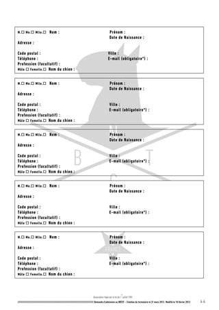 Association régie par la loi du 1
er
juillet 1901.
///////////////////////////////////////////////////////////////////////////////////////////////////////// Demande d’admission au NBTCF – Création du formulaire le 31 mars 2012. Modifié le 18 février 2013 4-4
M. Me. Mlle. Nom : Prénom :
Date de Naissance :
Adresse :
Code postal : Ville :
Téléphone : E-mail (obligatoire*) :
Profession (facultatif) :
Mâle  Femelle. Nom du chien :
M. Me. Mlle. Nom : Prénom :
Date de Naissance :
Adresse :
Code postal : Ville :
Téléphone : E-mail (obligatoire*) :
Profession (facultatif) :
Mâle  Femelle. Nom du chien :
M. Me. Mlle. Nom : Prénom :
Date de Naissance :
Adresse :
Code postal : Ville :
Téléphone : E-mail (obligatoire*) :
Profession (facultatif) :
Mâle  Femelle. Nom du chien :
M. Me. Mlle. Nom : Prénom :
Date de Naissance :
Adresse :
Code postal : Ville :
Téléphone : E-mail (obligatoire*) :
Profession (facultatif) :
Mâle  Femelle. Nom du chien :
M. Me. Mlle. Nom : Prénom :
Date de Naissance :
Adresse :
Code postal : Ville :
Téléphone : E-mail (obligatoire*) :
Profession (facultatif) :
Mâle  Femelle. Nom du chien :
 