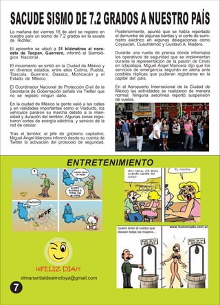 ENTRETENIMIENTO
¡¡¡FELIZ DÍA!!!
elmanantialdealmoloya@gmail.com
SACUDE SISMO DE7.2GRADOSANUESTRO PAÍS
La mañana del viernes 18 de abril se registro en
nuestro país un sismo de 7.2 grados en la escala
de Richter. .
El epicentro se ubicó a 31 kilómetros al noro-
este de Tecpan, Guerrero, informó el Sismoló-
gico Nacional. .
El movimiento se sintió en la Ciudad de México y
en diversos estados, entre ellos Colima, Puebla,
Tlaxcala, Guerrero, Oaxaca, Michoacán y el
Estado de México. .
El Coordinador Nacional de Protección Civil de la
Secretaría de Gobernación señaló vía Twitter que
no se registro ningún daño. .
En la ciudad de México la gente salió a las calles
y en vialidades importantes como el Viaducto, los
vehículos pararon su marcha debido a la inten-
sidad y duración del temblor. Algunas zonas regis-
traron cortes de energía eléctrica, y servicio de la
red de celular. .
Tras el temblor, el jefe de gobierno capitalino,
Miguel Ángel Mancera informó desde su cuenta de
Twitter la activación del protocolo de seguridad.
Posteriormente, apuntó que se había reportado
el derrumbe de algunas bardas y el corte de sumi-
nistro eléctrico en algunas delegaciones como
Coyoacán, Cuauhtémoc y Gustavo A. Madero. .
Durante una rueda de prensa donde informaba
los operativos de seguridad que se implementan
durante la representación de la pasión de Cristo
en Iztapalapa, Miguel Ángel Mancera dijo que los
servicios de emergencia seguirán en alerta ante
posibles réplicas que pudieran registrarse en la
capital del país. .
En el Aeropuerto Internacional de la Ciudad de
México las actividades se realizaron de manera
normal. Ninguna aerolínea reportó suspensión
de vuelos.
 
