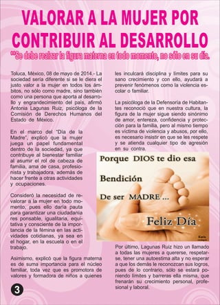 VALORAR A LA MUJER POR
CONTRIBUIR AL DESARROLLO
Toluca, México, 08 de mayo de 2014.- La
sociedad sería diferente si se le diera el
justo valor a la mujer en todos los ám-
bitos, no sólo como madre, sino también
como una persona que aporta al desarro-
llo y engrandecimiento del país, aﬁrmó
Antonia Lagunas Ruiz, psicóloga de la
Comisión de Derechos Humanos del
Estado de México. .
Asimismo, explicó que la ﬁgura materna
es de suma importancia para el núcleo
familiar, toda vez que es promotora de
valores y formadora de niños a quienes
En el marco del “Día de la
Madre”, explicó que la mujer
juega un papel fundamental
dentro de la sociedad, ya que
contribuye al bienestar familiar
al asumir el rol de cabeza de
familia, ama de casa, profesio-
nista y trabajadora, además de
hacer frente a otras actividades
y ocupaciones. .
Consideró la necesidad de re-
valorar a la mujer en todo mo-
mento, pues ello daría pauta
para garantizar una ciudadanía
res ponsable, igualitaria, equi-
tativa y consciente de la impor-
tancia de la fémina en las acti-
vidades cotidianas, ya sea en
el hogar, en la escuela o en el
trabajo.
les inculcará disciplina y límites para su
sano crecimiento y con ello, ayudará a
prevenir fenómenos como la violencia es-
colar o familiar. .
La psicóloga de la Defensoría de Habitan-
tes reconoció que en nuestra cultura, la
ﬁgura de la mujer sigue siendo sinónimo
de amor, entereza, conﬁdencia y protec-
ción para la familia, pero al mismo tiempo
es víctima de violencia y abusos, por ello,
es necesario insistir en que se les respete
y se atienda cualquier tipo de agresión
en su contra. .
Por último, Lagunas Ruiz hizo un llamado
a todas las mujeres a quererse, respetar-
se, tener una autoestima alta y no esperar
a que los demás le reconozcan sus logros,
pues de lo contrario, sólo se estará po-
niendo límites y barreras ella misma, que
frenarán su crecimiento personal, profe-
sional y laboral.
 