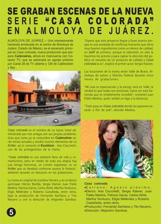 SE GRABAN ESCENAS DE LA NUEVA
S E R I E “ C A S A C O L O R A D A ”
E N A L M O L O Y A D E J U Á R E Z .
ALMOLOYA DE JUÁREZ,.– Una impresionante
hacienda enclavada en el centro de Almoloya de
Juárez, Estado de México, es el escenario princi-
pal de Casa colorada, nueva producción que pre-
para Cadenatres, ahora en mancuerna con Co-
razón TV, que se estrenará en agosto próximo
por Canal 28 de TV abierta y 128 de Cablevisión
y Sky .
Casa colorada es el nombre de un lujoso hotel ad-
ministrado por tres amigas con sus propias problemá-
ticas que como ya es costumbre en Cadenatres se-
rán temas actuales y tendrá muchos elementos de un
thriller, así lo comentó el Excélsior. Ana Ciocchetti,
una de las protagonistas de la trama. .
Casa colorada es una teleserie llena de vida y ro-
manticismo, pero en medio de toda esa alegría hay
una intriga horrorosa, un crimen espantoso, es un
thriller que se develará conforme avance la historia ,
adelantó durante un descanso en las grabaciones. .
La trama es original de Carolina Herrera y en el elenco
participan Héctor Bonilla, Sergio Klainer, Juan Pablo
Medina, Patricia Garza, Carlos Athié, Martha Verduzco,
Eligio Meléndez y Roberto Castañeda, entre otros,
bajo la producción de Fernando Sariñana y Tito
Navarro y con la dirección de Alejandro Gamboa.
Espero que este proyecto llegue a buen puerto por-
que es una ensalada de con ictos humanos que tiene
muy buenos ingredientes como un elenco de calidad,
un staff de primera, porque la televisión no sólo la
hacemos los actores y para captar la atención del pú-
blico se necesita de un producto de calidad y Casa
colorada lo es , explicó el primer actor Sergio Klainer.
Las locaciones de la trama serán Valle de Bravo, Al-
moloya de Juárez y Distrito Federal durante cinco
meses de grabaciones. .
Mi casa es espectacular y la escogí, está en Valle, la
verdad es que todas son preciosas, basta ver esta ha-
cienda que es simplemente increíble , comentó Juan
Pablo Medina, quien señaló un lago a la distancia. .
Todo pasa en Casa colorada donde las pasiones es-
tarán a or de piel , ahondó Medina. .
Casa colorada. .
E s t r e n o : A g o s t o p r ó x i m o .
Elenco: Ana Ciocchetti, Sergio Klainer, Juan
Pablo Medina, Patricia Garza, Carlos Athié, .
Martha Verduzco, Eligio Meléndez y Roberto .
Castañeda, entre otros. .
Producción: Fernando Sariñana y Tito Navarro.
Dirección: Alejandro Gamboa.
 