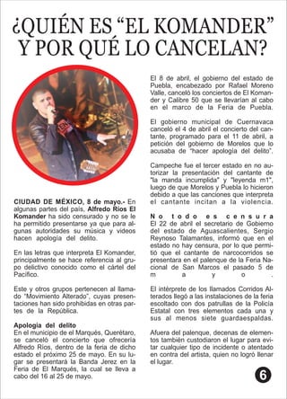 ¿QUIÉN ES “EL KOMANDER”
Y POR QUÉ LO CANCELAN?
CIUDAD DE MÉXICO, 8 de mayo.- En
algunas partes del país, Alfredo Ríos El
Komander ha sido censurado y no se le
ha permitido presentarse ya que para al-
gunas autoridades su música y videos
hacen apología del delito. .
En las letras que interpreta El Komander,
principalmente se hace referencia al gru-
po delictivo conocido como el cártel del
Pacíﬁco. .
Este y otros grupos pertenecen al llama-
do “Movimiento Alterado”, cuyas presen-
taciones han sido prohibidas en otras par-
tes de la República. .
Apología del delito .
En el municipio de el Marqués, Querétaro,
se canceló el concierto que ofrecería
Alfredo Ríos, dentro de la feria de dicho
estado el próximo 25 de mayo. En su lu-
gar se presentará la Banda Jerez en la
Feria de El Marqués, la cual se lleva a
cabo del 16 al 25 de mayo. .
El 8 de abril, el gobierno del estado de
Puebla, encabezado por Rafael Moreno
Valle, canceló los conciertos de El Koman-
der y Calibre 50 que se llevarían al cabo
en el marco de la Feria de Puebla.
El gobierno municipal de Cuernavaca
canceló el 4 de abril el concierto del can-
tante, programado para el 11 de abril, a
petición del gobierno de Morelos que lo
acusaba de “hacer apología del delito”.
Campeche fue el tercer estado en no au-
torizar la presentación del cantante de
"la manda incumplida" y "leyenda m1",
luego de que Morelos y Puebla lo hicieron
debido a que las canciones que interpreta
el cantante incitan a la violencia.
N o t o d o e s c e n s u r a
El 22 de abril el secretario de Gobierno
del estado de Aguascalientes, Sergio
Reynoso Talamantes, informó que en el
estado no hay censura, por lo que permi-
tió que el cantante de narcocorridos se
presentara en el palenque de la Feria Na-
cional de San Marcos el pasado 5 de
m a y o .
El intérprete de los llamados Corridos Al-
terados llegó a las instalaciones de la feria
escoltado con dos patrullas de la Policía
Estatal con tres elementos cada una y
sus al menos siete guardaespaldas.
Afuera del palenque, decenas de elemen-
tos también custodiaron el lugar para evi-
tar cualquier tipo de incidente o atentado
en contra del artista, quien no logró llenar
el lugar.
 