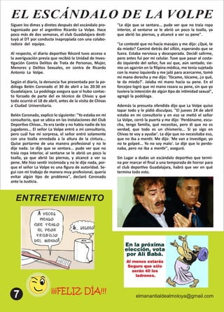 ENTRETENIMIENTO
elmanantialdealmoloya@gmail.com
¡¡¡FELIZ DÍA!!!
EL ESCÁNDALO DE LA VOLPE
Siguen los dimes y diretes después del escándalo pro-
tagonizado por el argen no Ricardo La Volpe. Hace
poco más de dos semanas, el club Guadalajara des -
tuyó al DT por conducta inapropiada con una colabo-
radora del equipo. .
Al respecto, el diario depor vo Récord tuvo acceso a
la averiguación previa que recibió la Unidad de Inves-
gación Contra Delitos de Trata de Personas, Mujer,
Menores y Delitos Sexuales, en contra de Ricardo
Antonio La Volpe. .
Según el diario, la denuncia fue presentada por la po-
dóloga Belén Coronado el 30 de abril a las 20:30 en
Guadalajara. La podóloga asegura que sí hubo contac-
to forzado de parte del ex técnico de Chivas y que
todo ocurrió el 18 de abril, antes de la visita de Chivas
a Ciudad Universitaria. .
Belén Coronado, explico lo siguiente: "Yo estaba en mi
consultorio, que se ubica en las instalaciones del Club
Depor vo Chivas...Ya era tarde y no había nadie de los
jugadores... El señor La Volpe entró a mi consultorio,
pero cuál fue mi sorpresa, el señor entró solamente
con una toalla enredada a la altura de la cintura...
Quise portarme de una manera profesional y no le
dije nada. Le dije que se sentara... pude ver que no
traía ropa interior, al sentarse se le abrió un poco la
toalla, ya que abrió las piernas, y alcancé a ver su
pene. Me hizo sen r incómoda y no le dije nada, por-
que el señor La Volpe es una ﬁgura de autoridad. Se-
guí con mi trabajo de manera muy profesional, quería
evitar algún po de problema", declaró Coronado
ante la Jus cia.
"Le dije que se sentara... pude ver que no traía ropa
interior, al sentarse se le abrió un poco la toalla, ya
que abrió las piernas, y alcancé a ver su pene". .
"Le contesté que no hacía masajes y me dijo: ¿Qué, te
da miedo? Caminé detrás del sillón, esperando que se
fuera. Estaba nerviosa y desesperada. Decidí salirme,
pero antes fui por mi celular. Tuve que pasar al costa-
do izquierdo del señor, fue así que, aún sentado, sie-
nto un agarrón en la ﬁlipina médica, me tenía sujetada
con la mano izquierda y me jaló para acercarme, tomó
mi mano derecha y me dijo: 'Tócame, tócame, ¿o qué,
te da miedo?'. Jalaba mi mano hacia su pene. En el
forcejeo logró que mi mano rozara su pene, sin que yo
tuviera la intención de algún po de in midad sexual",
agregó la podóloga. .
Además la presunta ofendida dijo que La Volpe quiso
tapar todo y le pidió disculpas. "El jueves 24 de abril
estaba en mi consultorio y en eso se me ó el señor
La Volpe, cerró la puerta y me dijo: 'Perdóname, escu-
cha, tengo familia, qué necesitas, pero di que no es
verdad, que todo es un chismerío... Si yo sigo en
Chivas te voy a ayudar'. Le dije que no necesitaba eso,
que no iba a men r. Me dijo: 'Me van a inves gar, yo
no te golpeé... Yo no soy malo'. Le dije que lo perdo-
naba, pero no iba a men r", aseguró. .
Sin Lugar a dudas un escándalo depor vo que termi-
na por marcar el ﬁnal a una temporada de horror para
el club depor vo Guadalajara, habrá que ver en qué
termina todo esto.
 