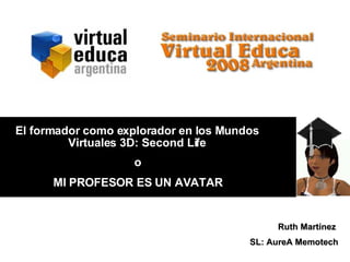 o MI PROFESOR ES UN AVATAR Ruth Martínez  SL: AureA Memotech El formador como explorador en los Mundos Virtuales 3D: Second Life 