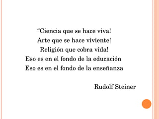“ Ciencia que se hace viva! Arte que se hace viviente! Religión que cobra vida! Eso es en el fondo de la educación  Eso es en el fondo de la enseñanza Rudolf Steiner  
