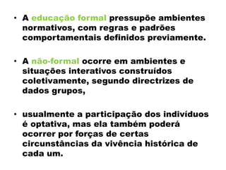 • A educação formal pressupõe ambientes
normativos, com regras e padrões
comportamentais definidos previamente.
• A não-formal ocorre em ambientes e
situações interativos construídos
coletivamente, segundo directrizes de
dados grupos,
• usualmente a participação dos indivíduos
é optativa, mas ela também poderá
ocorrer por forças de certas
circunstâncias da vivência histórica de
cada um.
 
