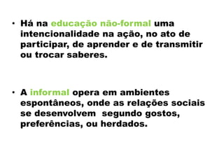 • Há na educação não-formal uma
intencionalidade na ação, no ato de
participar, de aprender e de transmitir
ou trocar saberes.
• A informal opera em ambientes
espontâneos, onde as relações sociais
se desenvolvem segundo gostos,
preferências, ou herdados.
 