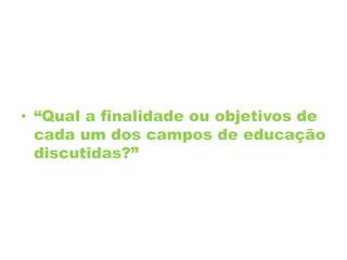 • “Qual a finalidade ou objetivos de
cada um dos campos de educação
discutidas?”
 