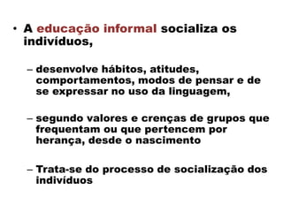 • A educação informal socializa os
indivíduos,
– desenvolve hábitos, atitudes,
comportamentos, modos de pensar e de
se expressar no uso da linguagem,
– segundo valores e crenças de grupos que
frequentam ou que pertencem por
herança, desde o nascimento
– Trata-se do processo de socialização dos
indivíduos
 