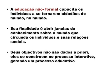 • A educação não- formal capacita os
indivíduos a se tornarem cidadãos do
mundo, no mundo.
• Sua finalidade é abrir janelas de
conhecimento sobre o mundo que
circunda os indivíduos e suas relações
sociais.
• Seus objectivos não são dados a priori,
eles se constroem no processo interativo,
gerando um processo educativo
 