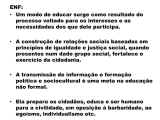 ENF:
• Um modo de educar surge como resultado do
processo voltado para os interesses e as
necessidades dos que dele participa.
• A construção de relações sociais baseadas em
princípios de igualdade e justiça social, quando
presentes num dado grupo social, fortalece o
exercício da cidadania.
• A transmissão de informação e formação
política e sociocultural é uma meta na educação
não formal.
• Ela prepara os cidadãos, educa o ser humano
para a civilidade, em oposição à barbaridade, ao
egoísmo, individualismo etc.
 