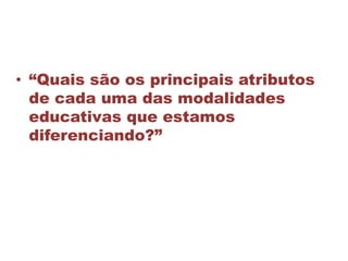 • “Quais são os principais atributos
de cada uma das modalidades
educativas que estamos
diferenciando?”
 
