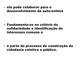 • ela pode colaborar para o
desenvolvimento da auto-estima
• Fundamenta-se no critério da
solidariedade e identificação de
interesses comuns e
• é parte do processo de construção da
cidadania coletiva e pública.
 