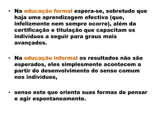 • Na educação formal espera-se, sobretudo que
haja uma aprendizagem efectiva (que,
infelizmente nem sempre ocorre), além da
certificação e titulação que capacitam os
indivíduos a seguir para graus mais
avançados.
• Na educação informal os resultados não são
esperados, eles simplesmente acontecem a
partir do desenvolvimento do senso comum
nos indivíduos,
• senso este que orienta suas formas de pensar
e agir espontaneamente.
 