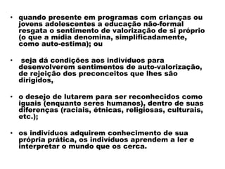 • quando presente em programas com crianças ou
jovens adolescentes a educação não-formal
resgata o sentimento de valorização de si próprio
(o que a mídia denomina, simplificadamente,
como auto-estima); ou
• seja dá condições aos indivíduos para
desenvolverem sentimentos de auto-valorização,
de rejeição dos preconceitos que lhes são
dirigidos,
• o desejo de lutarem para ser reconhecidos como
iguais (enquanto seres humanos), dentro de suas
diferenças (raciais, étnicas, religiosas, culturais,
etc.);
• os indivíduos adquirem conhecimento de sua
própria prática, os indivíduos aprendem a ler e
interpretar o mundo que os cerca.
 