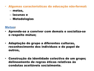 • Algumas características da educação não-formal:
– metas,
– lacunas e
– Metodologias
Metas:
• Aprende-se a conviver com demais e socializa-se
o respeito mútuo;
• Adaptação do grupo a diferentes culturas,
reconhecimento dos indivíduos e do papel de
outros,
• Construção da identidade colectiva de um grupo;
delineamento de regras éticas relativas às
condutas aceitáveis socialmente.
 