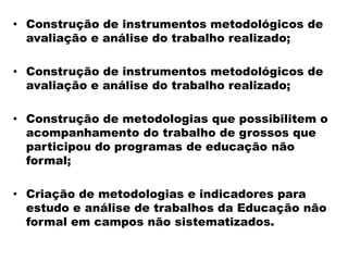 • Construção de instrumentos metodológicos de
avaliação e análise do trabalho realizado;
• Construção de instrumentos metodológicos de
avaliação e análise do trabalho realizado;
• Construção de metodologias que possibilitem o
acompanhamento do trabalho de grossos que
participou do programas de educação não
formal;
• Criação de metodologias e indicadores para
estudo e análise de trabalhos da Educação não
formal em campos não sistematizados.
 