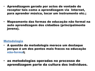 • Aprendizagem gerado por actos de vontade do
receptor tais como a aprendizagem via Internet,
para aprender música, tocar um instrumento etc.;
• Mapeamento das formas de educação não formal na
auto aprendizagem dos cidadãos (principalmente
jovens).
Metodologia
• A questão da metodologia merece um destaque
porque é um dos pontos mais fracos na educação
não-formal;
• as metodologias operadas no processo de
aprendizagem parte da cultura dos indivíduos.
 