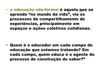 • a educação não-formal é aquela que se
aprende “no mundo da vida”, via os
processos de compartilhamento de
experiências, principalmente em
espaços e ações coletivos cotidianas.
• Quem é o educador em cada campo de
educação que estamos tratando? Em
cada campo, quem educa é o agente do
processo de construção do saber?”
 