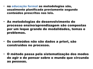 • na educação formal as metodologias são,
usualmente planificada previamente segundo
conteúdos prescritos nas leis.
• As metodologias de desenvolvimento do
processo ensino/aprendizagem são compostas
por um leque grande de modalidades, temas e
problemas.
• 0s conteúdos não são dados a priori, são
construídos no processo.
• O método passa pela sistematização dos modos
de agir e de pensar sobre o mundo que circunda
as pessoas.
 
