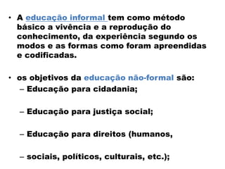 • A educação informal tem como método
básico a vivência e a reprodução do
conhecimento, da experiência segundo os
modos e as formas como foram apreendidas
e codificadas.
• os objetivos da educação não-formal são:
– Educação para cidadania;
– Educação para justiça social;
– Educação para direitos (humanos,
– sociais, políticos, culturais, etc.);
 