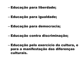 – Educação para liberdade;
– Educação para igualdade;
– Educação para democracia;
– Educação contra discriminação;
– Educação pelo exercício da cultura, e
para a manifestação das diferenças
culturais.
 