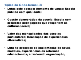 Tipico da E-não-formal, é:
• Lutas pelo acesso; Aumento de vagas; Escola
pública com qualidade;
• Gestão democrática da escola; Escola com
projectos pedagógicos que respeitem as
culturas locais;
• Valor das mensalidades das escolas
particulares; Realização de experiências
alternativas;
• Luta no processo de implantação de novos
modelos, experiências ou reformas
educacionais, envolvendo organização,
 