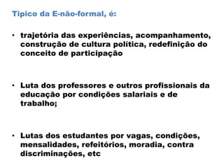 Tipico da E-não-formal, é:
• trajetória das experiências, acompanhamento,
construção de cultura política, redefinição do
conceito de participação
• Luta dos professores e outros profissionais da
educação por condições salariais e de
trabalho;
• Lutas dos estudantes por vagas, condições,
mensalidades, refeitórios, moradia, contra
discriminações, etc
 