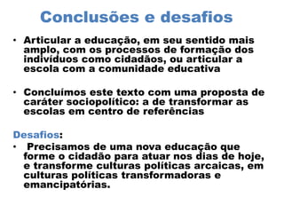 Conclusões e desafios
• Articular a educação, em seu sentido mais
amplo, com os processos de formação dos
indivíduos como cidadãos, ou articular a
escola com a comunidade educativa
• Concluímos este texto com uma proposta de
caráter sociopolítico: a de transformar as
escolas em centro de referências
Desafios:
• Precisamos de uma nova educação que
forme o cidadão para atuar nos dias de hoje,
e transforme culturas políticas arcaicas, em
culturas políticas transformadoras e
emancipatórias.
 