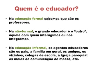 Quem é o educador?
• Na educação formal sabemos que são os
professores.
• Na não-formal, o grande educador é o “outro”,
aquele com quem interagimos ou nos
integramos.
• Na educação informal, os agentes educadores
são os pais, a família em geral, os amigos, os
vizinhos, colegas de escola, a igreja paroquial,
os meios de comunicação de massa, etc.
 