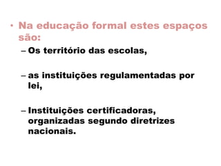 • Na educação formal estes espaços
são:
– Os território das escolas,
– as instituições regulamentadas por
lei,
– Instituições certificadoras,
organizadas segundo diretrizes
nacionais.
 
