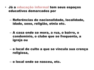 • Já a educação informal tem seus espaços
educativos demarcados por
– Referências de nacionalidade, localidade,
idade, sexo, religião, etnia etc.
– A casa onde se mora, a rua, o bairro, o
condomínio, o clube que se frequenta, a
igreja ou
– o local de culto a que se vincula sua crença
religiosa,
– o local onde se nasceu, etc.
 