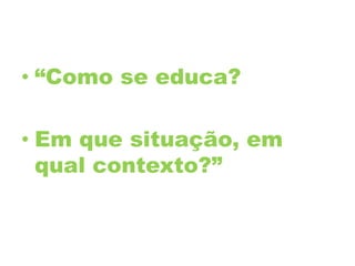 • “Como se educa?
• Em que situação, em
qual contexto?”
 