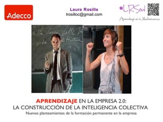Laura Rosillo
                          lrosilloc@gmail.com




       APRENDIZAJE EN LA EMPRESA 2.0:
LA CONSTRUCCIÓN DE LA INTELIGENCIA COLECTIVA
    Nuevos planteamientos de la formación permanente en la empresa
 