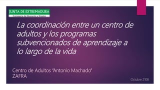 La coordinación entre un centro de
adultos y los programas
subvencionados de aprendizaje a
lo largo de la vida
Octubre 2108
Centro de Adultos “Antonio Machado”
ZAFRA
 