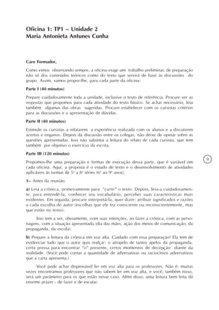 Oficina 1: TP1 – Unidade 2
Maria Antonieta Antunes Cunha



Caro Formador,
Como vimos observando sempre, a oficina exige um trabalho preliminar, de preparação
não só dos conteúdos teóricos como do texto que servirá de base às discussões do
grupo. Assim, vamos propor-lhe, para cada parte da oficina:
Parte I (40 minutos)
Prepare cuidadosamente toda a unidade, inclusive o texto de referência. Procure ver as
respostas que propomos para cada atividade do texto básico. Se achar necessário, leia
também algumas das obras sugeridas. Procure estabelecer com os cursistas critérios
para as discussões e a apresentação de dúvidas.
Parte II (40 minutos)
Estimule os cursistas a relatarem a experiência realizada com os alunos e a discutirem
acertos e enganos. Depois da discussão entre os colegas, não deixe de opinar sobre as
questões apresentadas. Isso não substitui a leitura do relato de cada cursista, que tem
também por objetivo o exercício da escrita.
Parte III (120 minutos)
                                                                                           9
Propomos-lhe uma preparação e formas de execução dessa parte, que é variável em
cada oficina. Aqui, a proposta é o estudo de texto e o desenvolvimento de atividades
aplicáveis às turmas de 5a a 8a séries (6o ao 9o anos).
1– Antes da reunião
a) Leia a crônica, primeiramente para “curtir” o texto. Depois, leia-a cuidadosamen-
te, para entendê-la, conhecer seu vocabulário, perceber suas características mais
evidentes. Em seguida, procure interpretá-la, quer dizer: atribuir significados e razões
a cada escolha do autor (escolhas que ele fez consciente ou inconscientemente, mas
que estão no texto).
     Isso tem a ver, obviamente, com suas intenções, ao fazer a crônica, com as perso-
nagens, com a situação apresentada (dia das mães, ação dos meios de comunicação, da
propaganda, da escola).
b) Prepare a leitura da crônica em voz alta. Cuidado com essa preparação! Ela tem de
evidenciar tudo que o autor quis realçar: o atropelo de tantos apelos da propaganda,
certa pressa para encontrar “o” presente, certos momentos de decepção diante da
realidade. (Você pode contar a quantidade de adversativas ou raciocínios adversativos
que a carta apresenta.)
      Você pode achar dispensável ler em voz alta para os professores. Não é: muitas
vezes encontramos professores que não sabem ler em voz alta, e você, também nisso,
será um parâmetro para os que estão nesse caso. Além disso, uma leitura bem feita dá
enorme prazer - de fazer e de escutar.
 