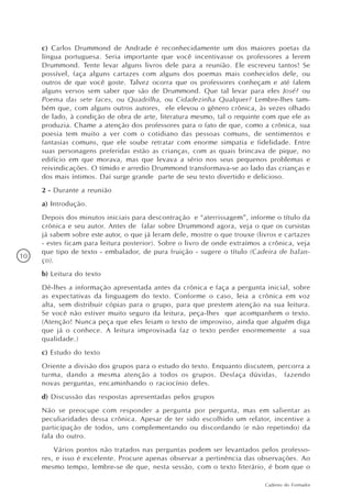 c) Carlos Drummond de Andrade é reconhecidamente um dos maiores poetas da
     língua portuguesa. Seria importante que você incentivasse os professores a lerem
     Drummond. Tente levar alguns livros dele para a reunião. Ele escreveu tantos! Se
     possível, faça alguns cartazes com alguns dos poemas mais conhecidos dele, ou
     outros de que você goste. Talvez ocorra que os professores conheçam e até falem
     alguns versos sem saber que são de Drummond. Que tal levar para eles José? ou
     Poema das sete faces, ou Quadrilha, ou Cidadezinha Qualquer? Lembre-lhes tam-
     bém que, com alguns outros autores, ele elevou o gênero crônica, às vezes olhado
     de lado, à condição de obra de arte, literatura mesmo, tal o requinte com que ele as
     produzia. Chame a atenção dos professores para o fato de que, como a crônica, sua
     poesia tem muito a ver com o cotidiano das pessoas comuns, de sentimentos e
     fantasias comuns, que ele soube retratar com enorme simpatia e fidelidade. Entre
     suas personagens preferidas estão as crianças, com as quais brincava de pique, no
     edifício em que morava, mas que levava a sério nos seus pequenos problemas e
     reivindicações. O tímido e arredio Drummond transformava-se ao lado das crianças e
     dos mais íntimos. Daí surge grande parte de seu texto divertido e delicioso.
     2 - Durante a reunião
     a) Introdução.
     Depois dos minutos iniciais para descontração e “aterrissagem”, informe o título da
     crônica e seu autor. Antes de falar sobre Drummond agora, veja o que os cursistas
     já sabem sobre este autor, o que já leram dele, mostre o que trouxe (livros e cartazes
     - estes ficam para leitura posterior). Sobre o livro de onde extraímos a crônica, veja
     que tipo de texto - embalador, de pura fruição - sugere o título (Cadeira de balan-
10
     ço).
     b) Leitura do texto
     Dê-lhes a informação apresentada antes da crônica e faça a pergunta inicial, sobre
     as expectativas da linguagem do texto. Conforme o caso, leia a crônica em voz
     alta, sem distribuir cópias para o grupo, para que prestem atenção na sua leitura.
     Se você não estiver muito seguro da leitura, peça-lhes que acompanhem o texto.
     (Atenção! Nunca peça que eles leiam o texto de improviso, ainda que alguém diga
     que já o conhece. A leitura improvisada faz o texto perder enormemente a sua
     qualidade.)
     c) Estudo do texto
     Oriente a divisão dos grupos para o estudo do texto. Enquanto discutem, percorra a
     turma, dando a mesma atenção a todos os grupos. Desfaça dúvidas, fazendo
     novas perguntas, encaminhando o raciocínio deles.
     d) Discussão das respostas apresentadas pelos grupos
     Não se preocupe com responder a pergunta por pergunta, mas em salientar as
     peculiaridades dessa crônica. Apesar de ter sido escolhido um relator, incentive a
     participação de todos, uns complementando ou discordando (e não repetindo) da
     fala do outro.
         Vários pontos não tratados nas perguntas podem ser levantados pelos professo-
     res, e isso é excelente. Procure apenas observar a pertinência das observações. Ao
     mesmo tempo, lembre-se de que, nesta sessão, com o texto literário, é bom que o

                                                                            Caderno do Formador
 