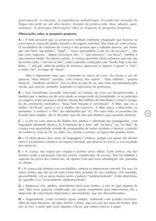 gosto pessoal, as emoções, as experiências tenham lugar. O estudo das variantes da
língua não pode ser um alvo neutro, distante da própria vida. Mais adiante, apre-
sentamos as principais observações sobre as respostas às perguntas propostas.
Observações sobre as perguntas propostas
A – É bem provável que os professores tenham realmente imaginado que haveria na
carta marcas claras do dialeto infantil e do registro informal. Elas estão aí, com certeza.
O vocabulário do cotidiano da criança e das pessoas que a rodeiam aparece, por exem-
plo, em:”bem bacaninha”; “legal”; “ nosso apartamento é um ovo de tico-tico”;...”diz
que esses negócios... depois encosta-se eles...”; “um amoreco”; “sai dessa”; “melhor é
não inventar moda” (há muitos outros). A criança apresenta várias estruturas que não são
da norma culta : “encosta-se eles”; todo o período começado com “Sendo hoje o dia das
Mães...”, em que, além da quebra de estrutura, aparecem os sujeitos “a gente” e “nós”;
o verbo “ter”, no lugar de “haver”.
     Mas é importante notar que, sobretudo no início da carta, ela ensaia o uso de
palavras “mais difíceis” (ouvidas, com certeza, dos outros) : “data sublime”, “projeto
musical”, “modesto sacrifício”. Isso se deve ao fato de ser uma carta encomendada pela
escola, que precisa, portanto, responder à expectativa da professora.
B – Esse formalismo ensaiado sobretudo no começo da carta vai desaparecendo, à
medida que a menina vai de certo modo se esquecendo da formalidade: se no princípio
os exageros eram um pouco chavões (desejo-lhe milhões de felicidades), o fim é carrega-
do de sentimento verdadeiro: “beijo bem beijado e carinhosão”. A Mãe, que era a
melhor do Brasil, passa a ser a melhor do Universo. A Mãe passa a Mãezinha; os
pronomes “a senhora” e “lhe” são substituídos por “te”. Por outro lado, os presentes vão
ficando bem simples, até se descobrir que ela não tem dinheiro para presente nenhum.          11

C – a) Há na carta marcas do dialeto dos adultos e sobretudo das propagandas, com
linguagem altamente técnica. b) A intenção de o autor pôr “na boca”, ou “no lápis” da
criança essa quantidade enorme de propagandas de tantos produtos é mostrar a pressão
do comércio, feita na TV, no rádio, nas revistas e jornais, na época das grandes festas.
D – O efeito desses dois níveis de linguagem é cômico, porque cria quase um abismo
entre o vocabulário comum e no registro informal, que deveria ser único, e a tecnicidade
dos anúncios.
E – A criança não separa por vírgulas e pontos várias idéias. Com certeza, ela não
domina ainda a pontuação (um dos pontos complicados da escrita). Mas há também a
sugestão da pressa dos comerciais, da rapidez com que essas informações são passadas
ao cliente.
F – A criança não domina esse vocabulário, embora se impressione com ele. Por isso, há
vários termos que ela usa de uma forma mais próxima do seu cotidiano. Por exemplo,
possivelmente, ela já ouviu muitas vezes a palavra “subdesenvolvido”. Então determina-
do aparelho vira “tecnicamente subdesenvolvido”.
G – Tampouco nós, adultos, entendemos bem esses termos, a não ser que sejamos da
área. Mas essas palavras complicadas são usadas exatamente para impressionar, dar a
impressão de coisa muito importante e desenvolvida, que nós desconhecemos.
H – Seguramente, como acontece quase sempre, sobretudo com grandes escritores,
além de fazer literatura, ele quer divertir o leitor, aqui no caso por meio do humor. Mas
não só isso: o autor quer fazer algumas críticas, que vamos enfocar a seguir.
 