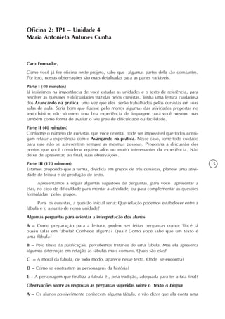 Oficina 2: TP1 – Unidade 4
Maria Antonieta Antunes Cunha



Caro Formador,
Como você já fez oficina neste projeto, sabe que algumas partes dela são constantes.
Por isso, nossas observações são mais detalhadas para as partes variáveis.
Parte I (40 minutos)
Já insistimos na importância de você estudar as unidades e o texto de referência, para
resolver as questões e dificuldades trazidas pelos cursistas. Tenha uma leitura cuidadosa
dos Avançando na prática, uma vez que eles serão trabalhados pelos cursistas em suas
salas de aula. Seria bom que fizesse pelo menos algumas das atividades propostas no
texto básico, não só como uma boa experiência de linguagem para você mesmo, mas
também como forma de avaliar o seu grau de dificuldade ou facilidade.
Parte II (40 minutos)
Conforme o número de cursistas que você orienta, pode ser impossível que todos consi-
gam relatar a experiência com o Avançando na prática. Nesse caso, tome todo cuidado
para que não se apresentem sempre as mesmas pessoas. Proponha a discussão dos
pontos que você considerar equivocados ou muito interessantes da experiência. Não
deixe de apresentar, ao final, suas observações.
Parte III (120 minutos)                                                                     15
Estamos propondo que a turma, dividida em grupos de três cursistas, planeje uma ativi-
dade de leitura e de produção de texto.
      Apresentamos a seguir algumas sugestões de perguntas, para você apresentar a
elas, no caso de dificuldade para montar a atividade, ou para complementar as questões
formuladas pelos grupos.
      Para os cursistas, a questão inicial seria: Que relação podemos estabelecer entre a
fábula e o assunto de nossa unidade?
Algumas perguntas para orientar a interpretação dos alunos
A – Como preparação para a leitura, podem ser feitas perguntas como: Você já
ouviu falar em fábula? Conhece alguma? Qual? Como você sabe que um texto é
uma fábula?
B – Pelo título da publicação, percebemos tratar-se de uma fábula. Mas ela apresenta
algumas diferenças em relação às fábulas mais comuns. Quais são elas?
C – A moral da fábula, de todo modo, aparece nesse texto. Onde se encontra?
D – Como se contrastam as personagens da história?
E – A personagem que finaliza a fábula é , pela tradição, adequada para ter a fala final?
Observações sobre as respostas às perguntas sugeridas sobre o texto A Língua
A – Os alunos possivelmente conhecem alguma fábula, e vão dizer que ela conta uma
 