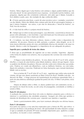 história. Talvez digam que é uma história com animais e alguns podem lembrar que ela
     tem uma moral. Se não apresentarem essas respostas, vá tentando fazê-los lembrar, com
     perguntas, alguma que eles certamente conhecem, sem saber que é fábula. Consulte o
     livro didático usado, para dar exemplo de algo conhecido deles.
     B – O texto apresenta uma lição, a partir de uma narrativa curta e exemplar, característi-
     cas das fábulas. Difere das fábulas mais comuns pelo fato de ter personagens humanas, o
     que é menos freqüente nas outras, e por não ter destacada a “moral da história”, ao
     final, fora da narrativa.
     C – A fala final do velho é a própria moral da história.
     D – Sempre que se refere às duas personagens, suas diferentes características morais e de
     posses vêm salientadas, e são invertidas: o que tem muito por fora tem pouco por dentro;
     o outro tem pouco por fora e muito por dentro.
     E – A tradição, nas mais diferentes culturas, mostra o velho como o depositário da
     sabedoria de seu povo. Deveria ser dele, portanto, a palavra sábia dirigida ao rei. O
     texto mostra diferentes pontos de vista, possibilidades diversas de entender e de atuar no
     mundo. Mostra o valor da linguagem e a importância do uso adequado da palavra.
     Sugestão para a produção de textos dos alunos
     É obvio que as possibilidades de sugestão são as mais variadas. Sugerimos algumas,
     como forma de ampliar esse universo, mas as propostas dos cursistas não serão desconsi-
     deradas.
           A língua é uma metáfora da palavra. Se seus alunos são de 5ª ou 6ª série, propo-
16   nha-lhes a criação de uma história (uma fábula moderna, talvez) em que fiquem claros
     os poderes tão distintos da palavra. Discuta com eles como será a leitura das suas produ-
     ções. Poderia ser criado um álbum/livro, com as melhores histórias, ou com todas,
     depois de avaliadas e reescritas. Poderiam ser feitas ilustrações, que criariam intertextua-
     lidade com os escritos.
            Para as turmas de 7ª ou 8ª série (8o ou 9o ano), sugerimos que realize uma sessão de
     cinema, em que seus alunos assistiriam ao filme Central do Brasil. Trabalhe com eles , no
     decorrer do filme , o longo processo de transformação da professora aposentada Dora, a
     partir de uma dolorosa substituição gradual de pontos de vista. O filme é um primor, nesse
     aspecto.
           Depois do debate sobre o filme, os alunos podem fazer um comentário escrito, a
     ser exposto no mural da escola, ou um cartaz de propaganda, convidando as famílias a
     verem o filme.
     Parte IV (20 minutos)
     A avaliação dos cursistas deve levar em conta os objetivos propostos para a oficina e o
     interesse e a pertinência das atividades propostas. Assegure um clima que permita o
     máximo de desinibição dos cursistas para exporem suas opiniões e sugestões.
          Anote o posicionamento deles, para fazer eventuais alterações nas oficinas futuras.
     Parte V (20 minutos)
     Essa parte visa apenas a criar uma boa expectativa para a leitura do TP2, que enfoca o
     processo da leitura e da produção de textos. Dê oportunidade de todos falarem e assegu-
     re que as unidades do próximo TP trarão novidades importantes para ajudá-los a avaliar
     sua prática, no tocante a esses conteúdos.
                                                                                 Caderno do Formador
 
