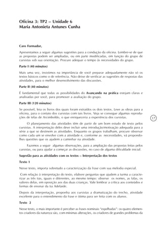 Oficina 3: TP2 – Unidade 6
Maria Antonieta Antunes Cunha



Caro Formador,
Apresentamos a seguir algumas sugestões para a condução da oficina. Lembre-se de que
as propostas podem ser ampliadas, ou em parte modificadas, em função do grupo de
cursistas sob sua orientação. Procure adequar o tempo às necessidades do grupo.
Parte I (40 minutos)
Mais uma vez, insistimos na importância de você preparar adequadamente não só os
textos básicos como o de referência. Não deixe de verificar as sugestões de respostas das
atividades, para o melhor desenvolvimento das discussões.
Parte II (40 minutos)
É fundamental que todas as possibilidades do Avançando na prática estejam claras e
analisadas por você, para promover a avaliação do grupo.
Parte III (120 minutos)
Se possível, leia os livros dos quais foram extraídos os dois textos. Leve as obras para a
oficina, para o contato dos cursistas com tais livros. Veja se consegue algumas reprodu-
ções de telas de Arcimboldo, o que enriqueceria a experiência dos cursistas.                   17
      O planejamento das atividades têm de partir de um bom estudo de texto pelos
cursistas. A interpretação deles deve incluir uma introdução/motivação adequada para a
série a que se destinem as atividades. Enquanto os grupos trabalham, procure observar
como cada um se envolve com a atividade e, conforme as necessidades, vá propondo-
lhes questões que os ajudem a caminhar na atividade.
      Fazemos a seguir algumas observações, para a ampliação das propostas feitas pelos
cursistas, ou para ajudar a começar as discussões, no caso de alguma dificuldade inicial.
Sugestão para as atividades com os textos – Interpretação dos textos
Texto 1
Nesse texto, importa sobretudo a caracterização da frase com sua melodia especial.
 Com relação à interpretação do texto, elabore perguntas que ajudem a turma a caracte-
rizar as três tias, iguais e diferentes, ao mesmo tempo: observe os nomes, as falas, os
valores delas, em oposição aos das duas crianças. Vale lembrar a crítica aos conteúdos e
formas de ensinar da tia Adelaide.
Depois da interpretação, proponha aos cursistas a dramatização do trecho, atividade
excelente para o entendimento da frase e ótima para ser feita com os alunos.
Texto 2
Nesse texto, o mais importante é perceber as frases nominais “espelhadas”: os quatro elemen-
tos criadores da natureza são, com mínimas alterações, os criadores de grandes problemas da
 