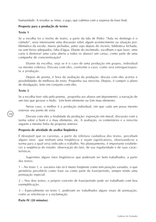 humanidade. A ressaltar as rimas, o jogo, que culmina com a surpresa da frase final.
     Proposta para a produção de textos
     Texto 1
     Se a escolha foi o trecho de teatro, a partir da fala de Pedro “Aula no domingo é o
     cúmulo”, seria interessante uma discussão sobre algum acontecimento ou situação pro-
     blemática da escola: muros pichados, pátio sujo depois do recreio, biblioteca fechada,
     ou sem livros adequados, falta d’água. Diante do incômodo, escolham o que fazer: uma
     carta à diretoria? uma carta aberta a todos os alunos? um cartaz, como parte de uma
     campanha de conscientização?
          Diante da escolha, veja se é o caso de uma produção em grupos, individual
     ou mesmo coletiva. Discuta com eles, conforme o caso, como será entregue/expos-
     ta a produção.
          Depois de pronta, é hora da avaliação da produção: discuta com eles acertos e
     possibilidades de melhoria do texto. Proponha sua reescrita. Depois, é cumprir o plano
     de divulgação, feito em conjunto com eles.
     Texto 2
     Se a escolha tiver sido pelo poema, proponha aos alunos um depoimento: a narração de
     um fato que gerasse o título: Um bom elemento ou Um mau elemento.
           Nesse caso, o melhor é a produção individual, em que cada um possa mesmo
     externar seu ponto de vista.
18
          Discuta com eles a finalidade da produção: exposição em mural, discussão com a
     turma sobre o bom e o mau elemento, etc. A avaliação, os comentários e a reescrita
     seguem a mesma linha da proposta anterior.
     Proposta de atividade de análise lingüística
     É desejável que os cursistas, a partir da releitura cuidadosa dos textos, percebam
     alguns fatos que tenham uma freqüência e sejam significativos, observando-se a
     turma para a qual seria indicado o trabalho. No planejamento, é importante estabele-
     cer a seqüência do estudo: observação do fato, de sua regularidade e de suas carac-
     terísticas.
          Sugerimos alguns fatos lingüísticos que poderiam ser bem trabalhados, a partir
     dos textos:
     1 – No texto 1, o vocativo não só é muito freqüente como tem posições variadas, o que
     permitiria percebê-lo como frase ou como parte da frase/período, sempre tendo uma
     pontuação especial.
     2 – Nos dois textos, o próprio conceito de frase/período pode ser trabalhado com boa
     exemplificação.
     3 – Especialmente no texto 1, poderiam ser trabalhados alguns sinais de pontuação,
     como as reticências e a exclamação.
     Parte IV (20 minutos)



                                                                                 Caderno do Formador
 