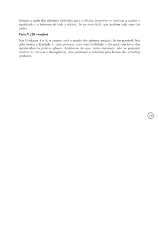 Sempre a partir dos objetivos definidos para a oficina, incentive os cursistas a avaliar o
significado e o interesse de toda a oficina. Se for mais fácil, que avaliem cada uma das
partes.
Parte V (20 minutos)
Nas Unidades 3 e 4, o assunto será o estudo dos gêneros textuais. Se for possível, leia
pelo menos a Unidade 3, para provocar com mais facilidade a discussão em torno dos
significados da palavra gênero. Lembre-se de que, neste momento, não se pretende
resolver as dúvidas e divergências, mas promover o interesse pela leitura das próximas
unidades.




                                                                                             19
 