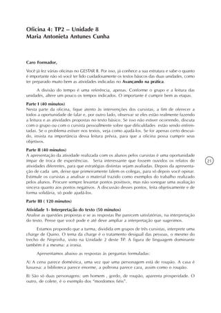 Oficina 4: TP2 – Unidade 8
Maria Antonieta Antunes Cunha



Caro Formador,
Você já fez várias oficinas no GESTAR II. Por isso, já conhece a sua estrutura e sabe o quanto
é importante não só você ter lido cuidadosamente os textos básicos das duas unidades, como
ter preparado muito bem as atividades indicadas no Avançando na prática.
     A divisão do tempo é uma referência, apenas. Conforme o grupo e a leitura das
unidades, altere um pouco os tempos indicados. O importante é cumprir bem as etapas.
Parte I (40 minutos)
Nesta parte da oficina, fique atento às intervenções dos cursistas, a fim de oferecer a
todos a oportunidade de falar e, por outro lado, observar se eles estão realmente fazendo
a leitura e as atividades propostas no texto básico. Se isso não estiver ocorrendo, discuta
com o grupo ou com o cursista pessoalmente sobre que dificuldades estão sendo enfren-
tadas. Se o problema estiver nos textos, veja como ajudá-los. Se for apenas certo descui-
do, insista na importância dessa leitura prévia, para que a oficina possa cumprir seus
objetivos.
Parte II (40 minutos)
A apresentação da atividade realizada com os alunos pelos cursistas é uma oportunidade
ímpar de troca de experiências. Seria interessante que fossem ouvidos os relatos de              21
atividades diferentes, para que estratégias distintas sejam avaliadas. Depois da apresenta-
ção de cada um, deixe que primeiramente falem os colegas, para só depois você opinar.
Estimule os cursistas a analisar o material trazido como exemplos do trabalho realizado
pelos alunos. Procure sempre levantar pontos positivos, mas não sonegue uma avaliação
sincera quanto aos pontos negativos. A discussão desses pontos, feita objetivamente e de
forma solidária, só pode ajudá-los.
Parte III ( 120 minutos)
Atividade 1- Interpretação do texto (50 minutos)
Analise as questões propostas e se as respostas lhe parecem satisfatórias, na interpretação
do texto. Pense que você pode e até deve ampliar a interpretação que sugerimos.
     Estamos propondo que a turma, dividida em grupos de três cursistas, interprete uma
charge de Quino. O tema da charge é o tratamento desigual das pessoas, o mesmo do
trecho de Negrinha, visto na Unidade 2 deste TP. A figura de linguagem dominante
também é a mesma: a ironia.
     Apresentamos abaixo as respostas às perguntas formuladas:
A) A cena parece doméstica, uma vez que uma personagem está de roupão. A casa é
luxuosa: a biblioteca parece enorme, a poltrona parece cara, assim como o roupão.
B) São só duas personagens: um homem , gordo, de roupão, aparenta prosperidade. O
outro, de colete, é o exemplo dos “mordomos fiéis”.
 