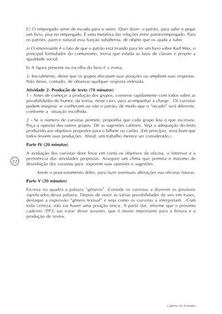 C) O empregado serve de escada para o outro. Quer dizer: o patrão, para subir e pegar
     um livro, pisa no empregado. É uma metáfora das relações entre patrão/empregado. Para
     os patrões, parece natural essa função subalterna, de objeto que os ajuda a subir.
     a) O interessante é o fato de que o patrão está tirando para ler um livro sobre Karl Max, o
     principal formulador do comunismo, teoria que estuda as lutas de classes e propõe a
     igualdade social.
     b) A figura presente na escolha do livro é a ironia.
     2- Inicialmente, deixe que os grupos discutam suas posições ou ampliem suas respostas.
     Não deixe, contudo, de observar qualquer resposta indevida.
     Atividade 2- Produção de texto (70 minutos)
     1 - Antes de começar a produção dos grupos, converse rapidamente com todos sobre as
     possibilidades do humor, da ironia, neste caso, para acompanhar a charge. Os cursistas
     podem imaginar se conhecem ou não o patrão, de modo que o “recado” será diferente,
     conforme a situação escolhida.
     2 - Se o número de cursistas permitir, proponha que cada grupo leia o que escreveu.
     Peça a opinião dos outros grupos. Dê as sugestões cabíveis. Veja a adequação do texto
     produzido aos objetivos propostos para o bilhete ou cartão. (Em princípio, seria bom que
     todos lessem suas produções. Afinal, um trabalho merece ser considerado.)
     Parte IV (20 minutos)
     A avaliação dos cursistas deve levar em conta os objetivos da oficina, o interesse e a
     pertinência das atividades propostas. Assegure um clima que permita o máximo de
22
     desinibição dos cursistas para exporem suas opiniões e sugestões.
          Anote o posicionamento deles, para fazer eventuais alterações nas oficinas futuras.
     Parte V (20 minutos)
     Escreva no quadro a palavra “gêneros”. Convide os cursistas a dizerem os possíveis
     significados dessa palavra. Depois de ouvir as várias possibilidades de uso em frases,
     destaque a expressão “gênero textual” e veja como os cursistas a interpretam . Com
     toda certeza, não vai haver uma posição única. A partir daí, informe que o próximo
     caderno (TP3) vai tratar desse assunto, que é muito importante para a leitura e a
     produção de textos.




                                                                                Caderno do Formador
 