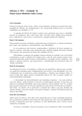 Oficina 5: TP3 – Unidade 10
Maria Luiza Monteiro Sales Coroa



Caro Formador,
Como já aconteceu outras vezes, vamos, neste momento, propiciar aos professores opor-
tunidade de reflexão, de sistematização e de transposição didática para os conceitos
trabalhados nas unidades 9 e 10.
      A sugestão de divisão de tempo é apenas uma orientação para que as atividades
possam ser produtivas, mas, como você sabe, não deve haver rigidez nessa proposta,
pois o importante é que você e os professores consigam atingir seus objetivos.
Parte I (30 minutos)
Nesta primeira parte das atividades é importante que os professores se sintam confortáveis
para expor suas opiniões e, principalmente, suas dificuldades.
     Se os professores não tiverem compreendido a relevância de levar anotados os
tópicos a discutir, você deve estar preparado para estimular alguma discussão, levando
você mesmo suas anotações de leitura das unidades em foco.
     Dificuldades e sugestões de qualquer natureza devem ser tratadas com a necessária
consideração, já que o objetivo de transpor para a sala de aula assuntos muitas vezes
ainda desconhecidos pode envolver conhecimentos e estratégias muito complexos. Seja          23
quanto a aspectos teóricos, seja operacionais, a manifestação dos professores deve ser
sempre estimulada.
Parte II (50 minutos)
Ao entregar por escrito, ao formador, o relato de sua experiência, muitas vezes o profes-
sor ainda não conseguiu expor completamente seus acertos e suas dificuldades. Por isso,
é importante que os professores sejam estimulados a comentar seus próprios relatos. É
nessa ocasião que alguns pontos considerados difíceis de “pôr no papel” podem ser
convenientemente elucidados.
     A diversidade do desenvolvimento das atividades propostas – de cada professor
com seus alunos - pode constituir o eixo de sua interlocução com eles. O que para uns
pode ter constituído dificuldade, para outros pode ter sido facilidade. Por isso, sempre
que possível, aproveite essa troca de experiências antes de dar você mesmo as soluções.
Não deixe, no entanto, de se posicionar a respeito dos relatos, seja para abordar um
aspecto positivo, seja para mostrar um aspecto negativo. Sempre há maneiras gentis de
mostrar uma falha!
Parte III (120 minutos)
Neste ponto da oficina, você deve estar preparado para as duas atividades propostas,
pois os professores poderão optar tanto por uma quanto por outra. Essa possibilidade de
escolha é importante para que o professor se sinta identificado com a tarefa e possa
explorá-la ao máximo.
     Ao iniciar a atividade, converse um pouco com os professores sobre essa possibili-
 