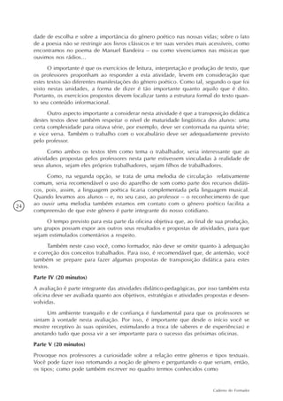 dade de escolha e sobre a importância do gênero poético nas nossas vidas; sobre o fato
     de a poesia não se restringir aos livros clássicos e ter suas versões mais acessíveis, como
     encontramos no poema de Manuel Bandeira – ou como vivenciamos nas músicas que
     ouvimos nos rádios...
           O importante é que os exercícios de leitura, interpretação e produção de texto, que
     os professores proponham ao responder a esta atividade, levem em consideração que
     estes textos são diferentes manifestações do gênero poético. Como tal, segundo o que foi
     visto nestas unidades, a forma de dizer é tão importante quanto aquilo que é dito.
     Portanto, os exercícios propostos devem focalizar tanto a estrutura formal do texto quan-
     to seu conteúdo informacional.
           Outro aspecto importante a considerar nesta atividade é que a transposição didática
     destes textos deve também respeitar o nível de maturidade lingüística dos alunos: uma
     certa complexidade para oitava série, por exemplo, deve ser contornada na quinta série;
     e vice versa. Também o trabalho com o vocabulário deve ser adequadamente previsto
     pelo professor.
           Como ambos os textos têm como tema o trabalhador, seria interessante que as
     atividades propostas pelos professores nesta parte estivessem vinculadas à realidade de
     seus alunos, sejam eles próprios trabalhadores, sejam filhos de trabalhadores.
          Como, na segunda opção, se trata de uma melodia de circulação relativamente
     comum, seria recomendável o uso do aparelho de som como parte dos recursos didáti-
     cos, pois, assim, a linguagem poética ficaria complementada pela linguagem musical.
     Quando levamos aos alunos – e, no seu caso, ao professor – o reconhecimento de que
24   ao ouvir uma melodia também estamos em contato com o gênero poético facilita a
     compreensão de que este gênero é parte integrante do nosso cotidiano.
          O tempo previsto para esta parte da oficina objetiva que, ao final de sua produção,
     uns grupos possam expor aos outros seus resultados e propostas de atividades, para que
     sejam estimulados comentários a respeito.
           Também neste caso você, como formador, não deve se omitir quanto à adequação
     e correção dos conceitos trabalhados. Para isso, é recomendável que, de antemão, você
     também se prepare para fazer algumas propostas de transposição didática para estes
     textos.
     Parte IV (20 minutos)
     A avaliação é parte integrante das atividades didático-pedagógicas, por isso também esta
     oficina deve ser avaliada quanto aos objetivos, estratégias e atividades propostas e desen-
     volvidas.
          Um ambiente tranquilo e de confiança é fundamental para que os professores se
     sintam à vontade nesta avaliação. Por isso, é importante que desde o início você se
     mostre receptivo às suas opiniões, estimulando a troca (de saberes e de experiências) e
     anotando tudo que possa vir a ser importante para o sucesso das próximas oficinas.
     Parte V (20 minutos)
     Provoque nos professores a curiosidade sobre a relação entre gêneros e tipos textuais.
     Você pode fazer isso retomando a noção de gênero e perguntando o que seriam, então,
     os tipos; como pode também escrever no quadro termos conhecidos como


                                                                                Caderno do Formador
 